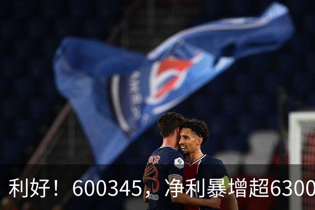 利好！600345，净利暴增超6300%！多家A股公司业绩爆发