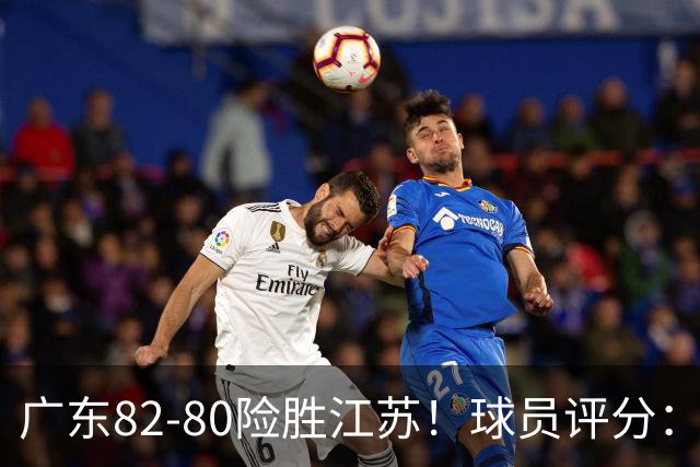 广东82-80险胜江苏！球员评分：4人满分，3人良好，3人不合格