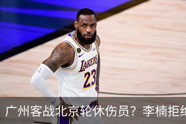 广州客战北京轮休伤员？李楠拒绝放水58分狂胜深圳恐是前车之鉴