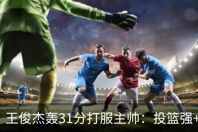 王俊杰轰31分打服主帅：投篮强+懂得打球获全队认可，篮板仍需提升