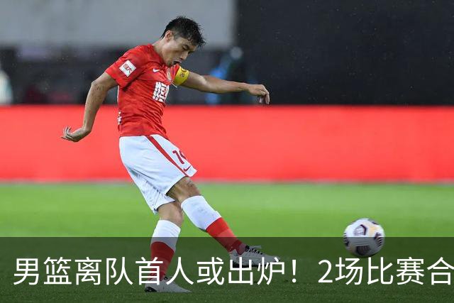 男篮离队首人或出炉！2场比赛合计14分1板，他比周琦王哲林差远了