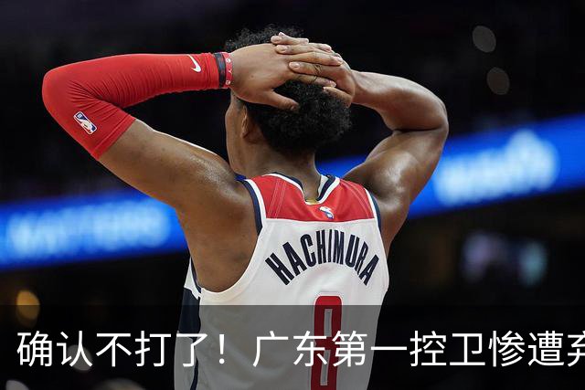 确认不打了！广东第一控卫惨遭弃用，或被小陈总交易出去？