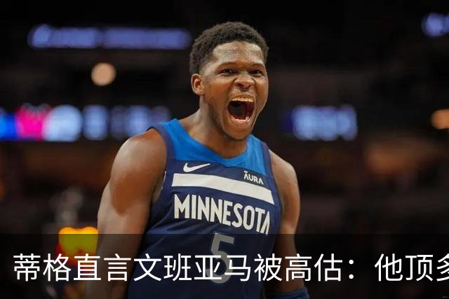 蒂格直言文班亚马被高估：他顶多算联盟第十人