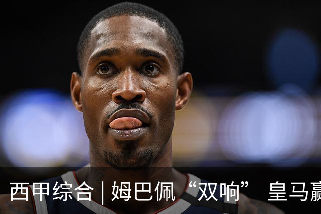 西甲综合 | 姆巴佩“双响” 皇马赢“国家德比”