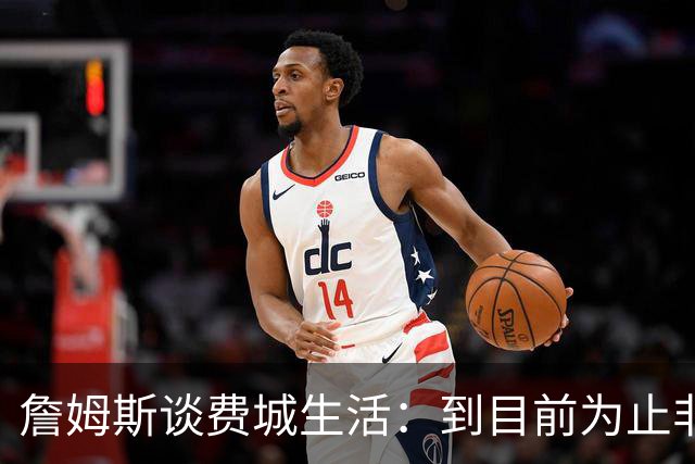 詹姆斯谈费城生活：到目前为止非常棒，每天都变得更好