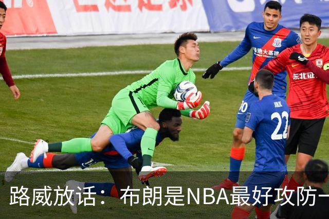 路威放话：布朗是NBA最好攻防一体球员，能压文班拿DPOY
