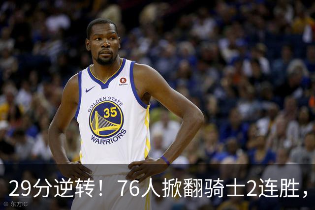 29分逆转！76人掀翻骑士2连胜，勒布朗17+10+5马克西32分6助攻